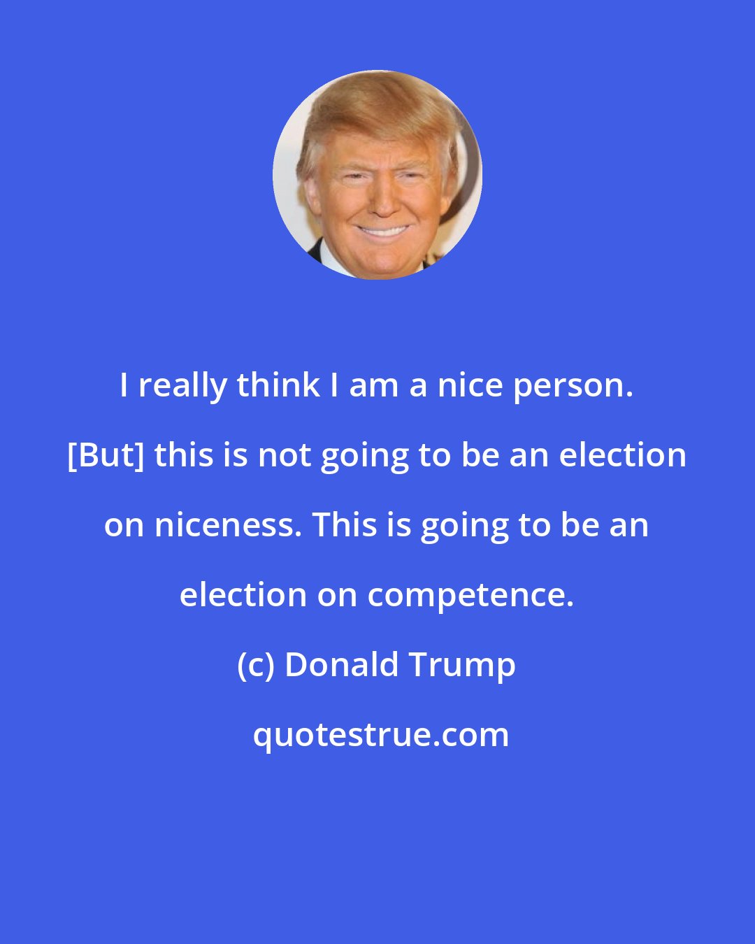 Donald Trump: I really think I am a nice person. [But] this is not going to be an election on niceness. This is going to be an election on competence.