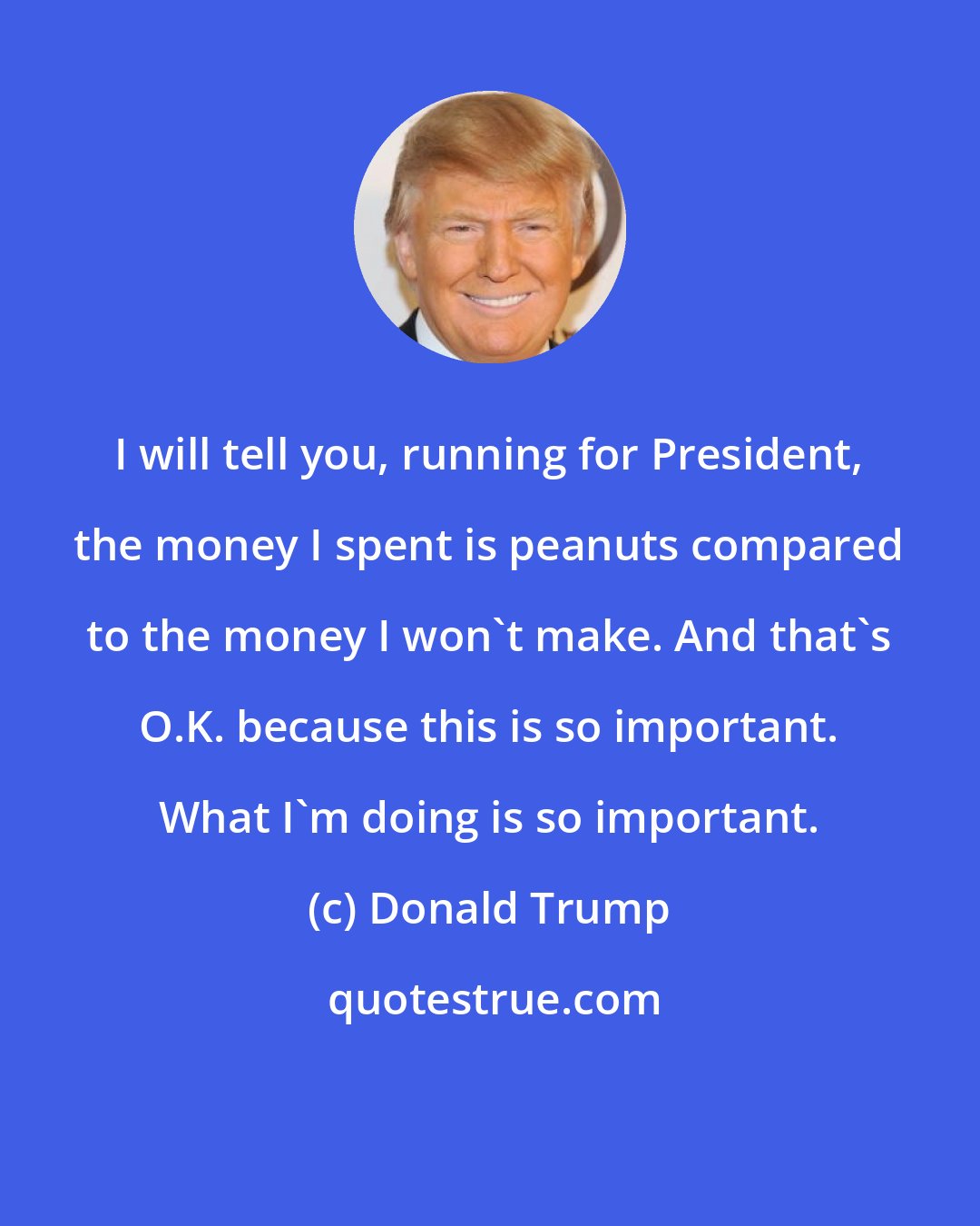 Donald Trump: I will tell you, running for President, the money I spent is peanuts compared to the money I won't make. And that's O.K. because this is so important. What I'm doing is so important.