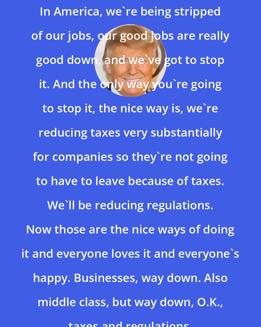 Donald Trump: In America, we're being stripped of our jobs, our good jobs are really good down, and we've got to stop it. And the only way you're going to stop it, the nice way is, we're reducing taxes very substantially for companies so they're not going to have to leave because of taxes. We'll be reducing regulations. Now those are the nice ways of doing it and everyone loves it and everyone's happy. Businesses, way down. Also middle class, but way down, O.K., taxes and regulations.