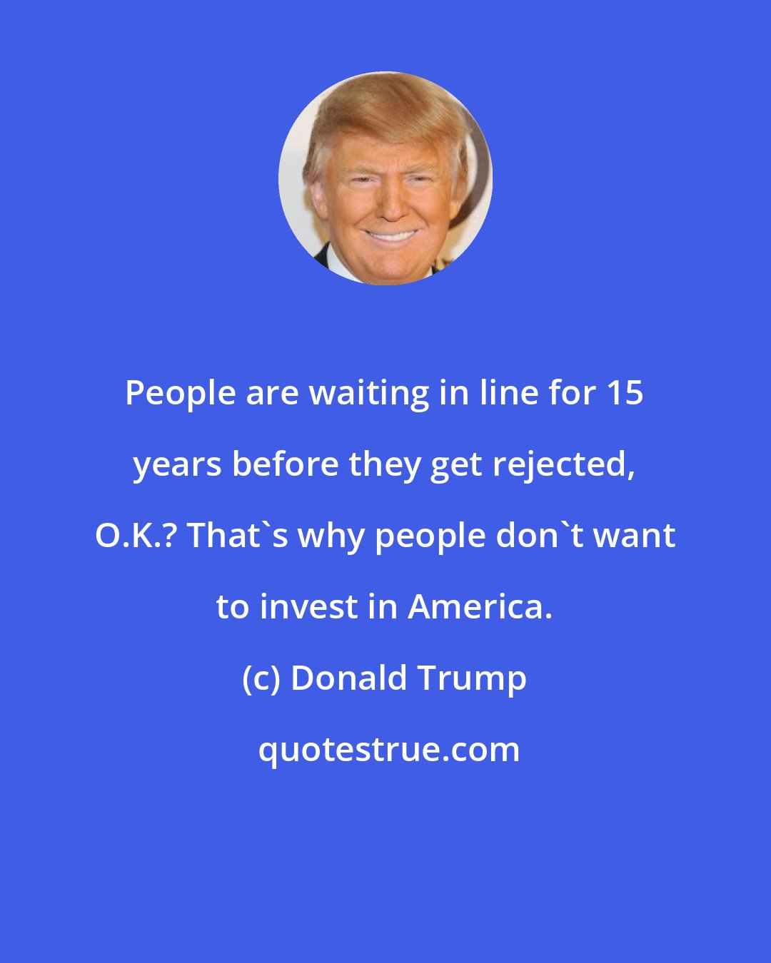 Donald Trump: People are waiting in line for 15 years before they get rejected, O.K.? That's why people don't want to invest in America.
