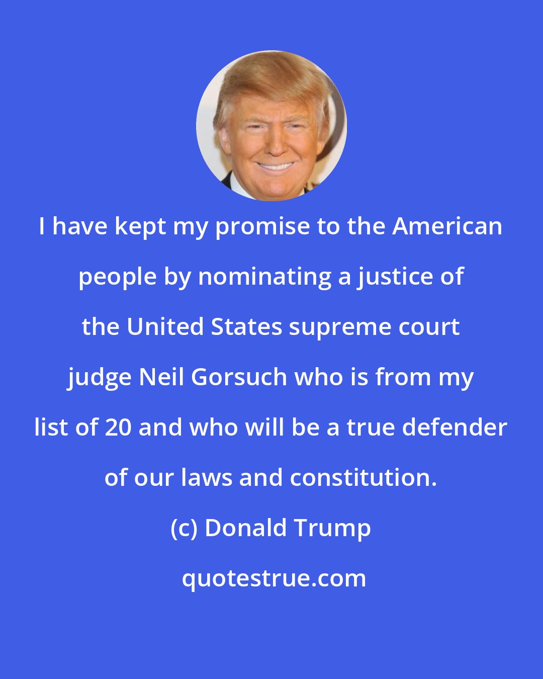Donald Trump: I have kept my promise to the American people by nominating a justice of the United States supreme court judge Neil Gorsuch who is from my list of 20 and who will be a true defender of our laws and constitution.