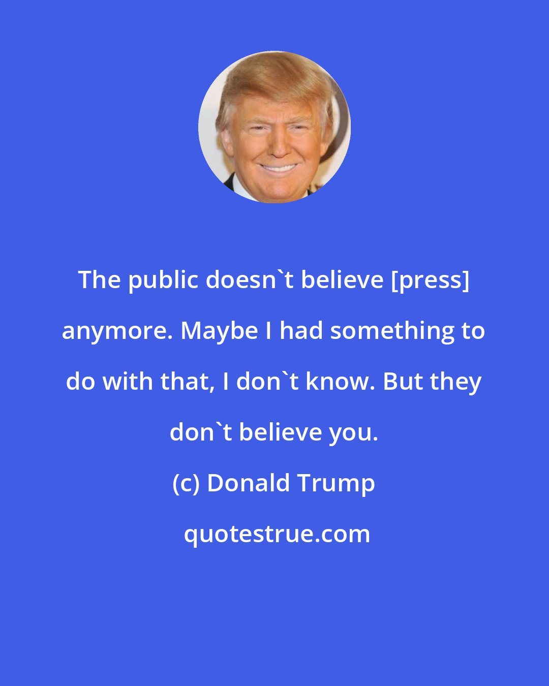 Donald Trump: The public doesn't believe [press] anymore. Maybe I had something to do with that, I don't know. But they don't believe you.