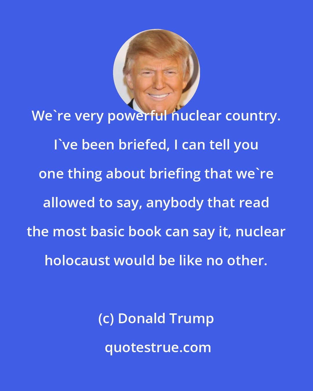 Donald Trump: We're very powerful nuclear country. I've been briefed, I can tell you one thing about briefing that we're allowed to say, anybody that read the most basic book can say it, nuclear holocaust would be like no other.
