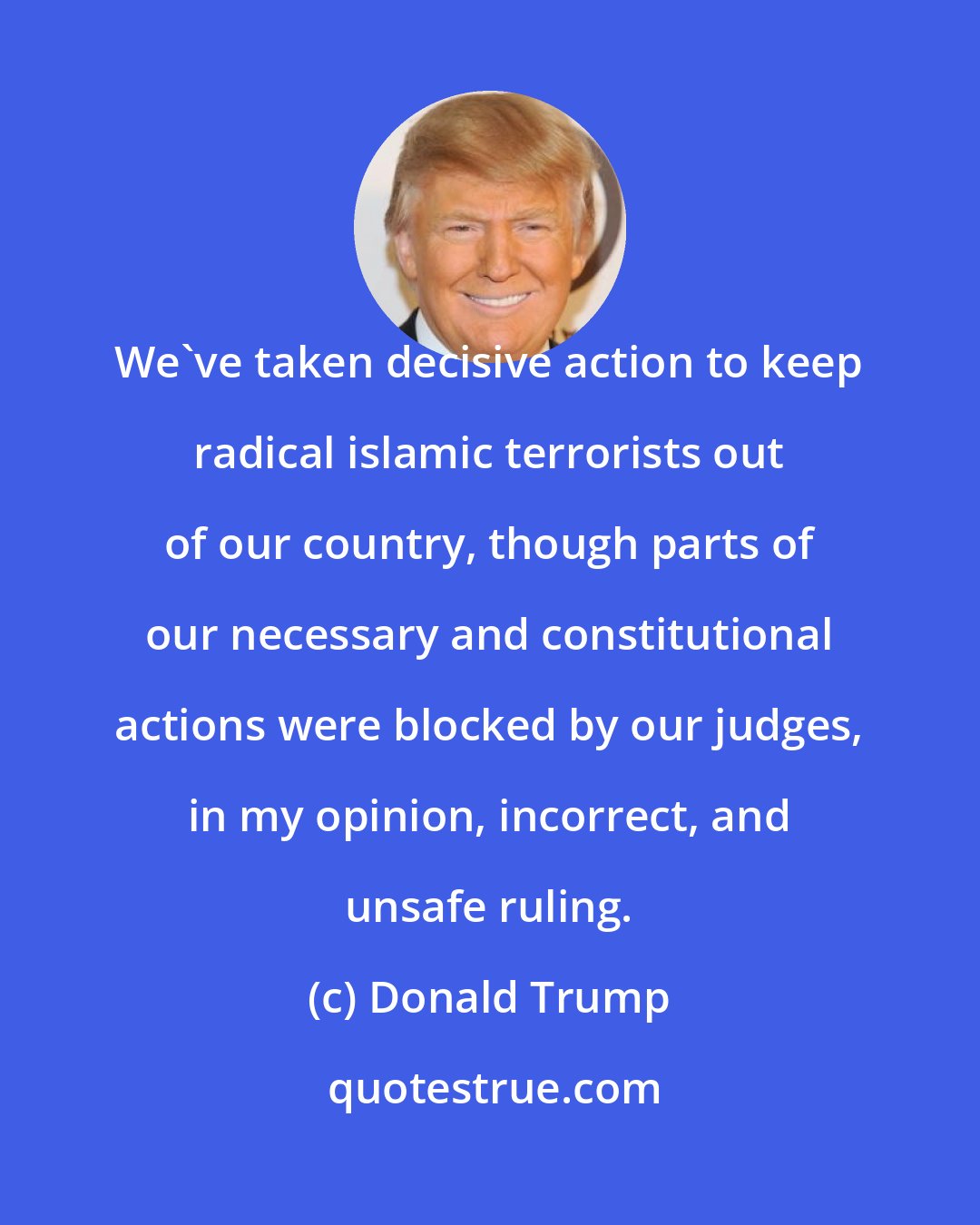 Donald Trump: We've taken decisive action to keep radical islamic terrorists out of our country, though parts of our necessary and constitutional actions were blocked by our judges, in my opinion, incorrect, and unsafe ruling.