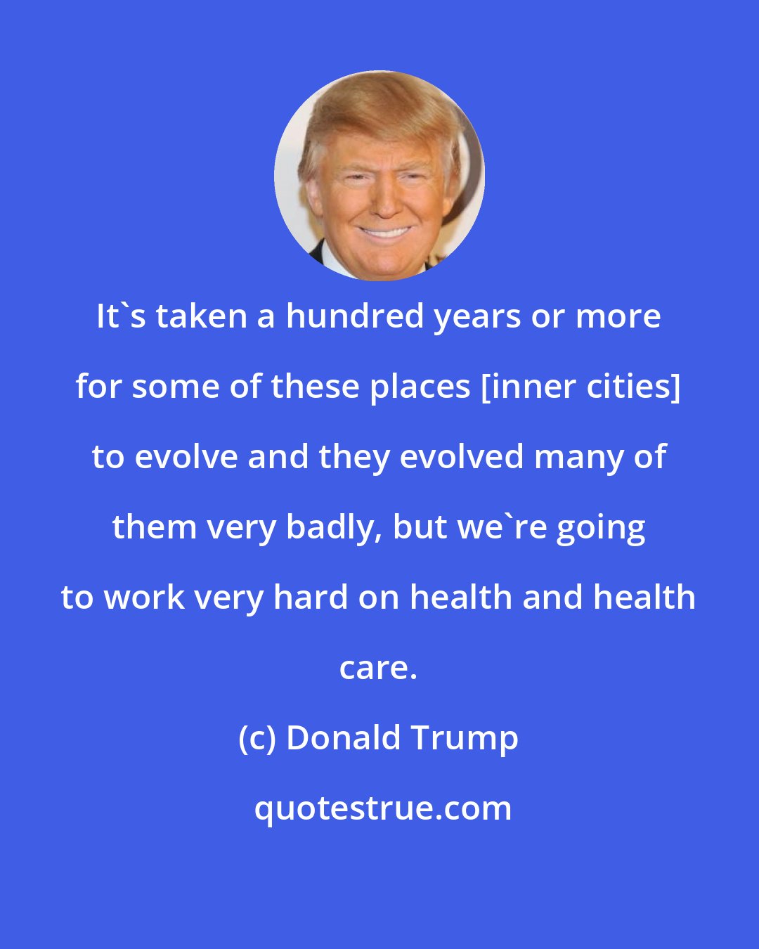 Donald Trump: It's taken a hundred years or more for some of these places [inner cities] to evolve and they evolved many of them very badly, but we're going to work very hard on health and health care.