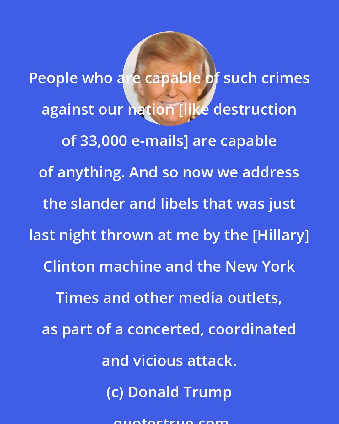 Donald Trump: People who are capable of such crimes against our nation [like destruction of 33,000 e-mails] are capable of anything. And so now we address the slander and libels that was just last night thrown at me by the [Hillary] Clinton machine and the New York Times and other media outlets, as part of a concerted, coordinated and vicious attack.