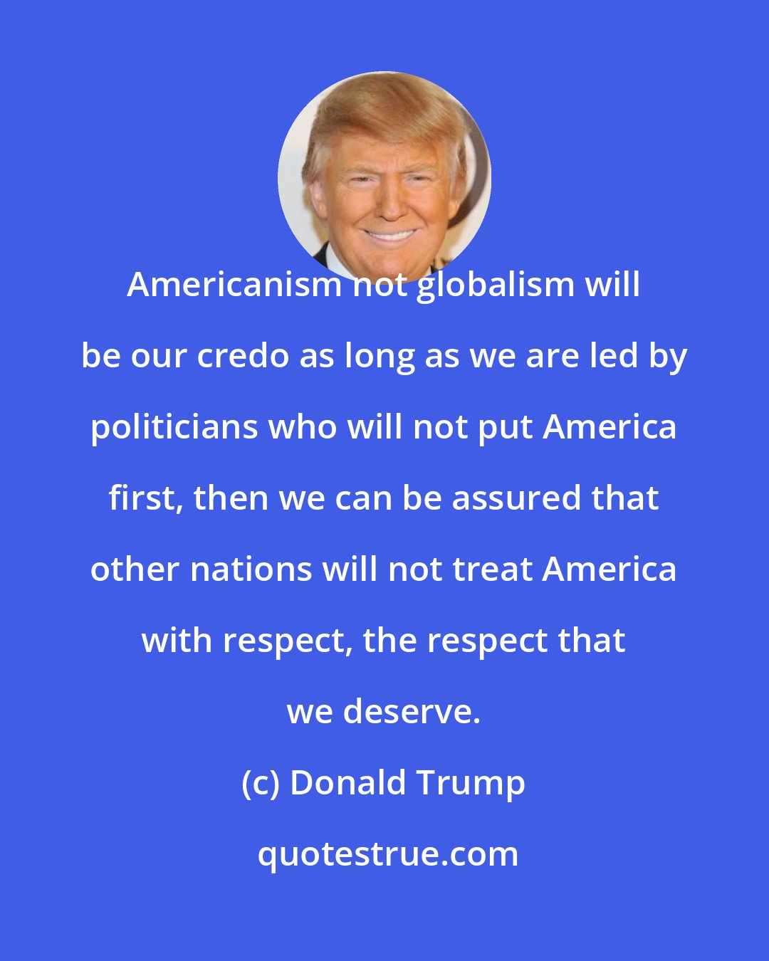 Donald Trump: Americanism not globalism will be our credo as long as we are led by politicians who will not put America first, then we can be assured that other nations will not treat America with respect, the respect that we deserve.