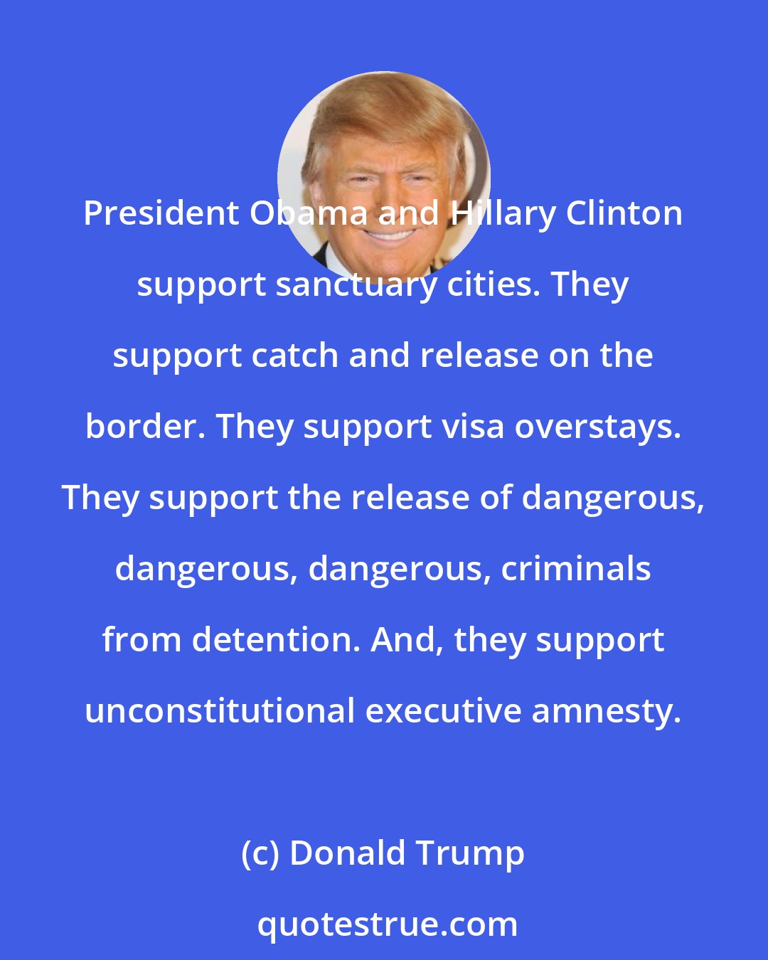 Donald Trump: President Obama and Hillary Clinton support sanctuary cities. They support catch and release on the border. They support visa overstays. They support the release of dangerous, dangerous, dangerous, criminals from detention. And, they support unconstitutional executive amnesty.