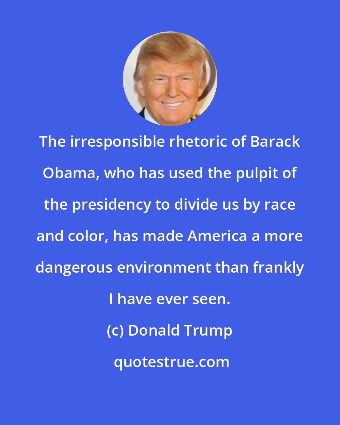Donald Trump: The irresponsible rhetoric of Barack Obama, who has used the pulpit of the presidency to divide us by race and color, has made America a more dangerous environment than frankly I have ever seen.
