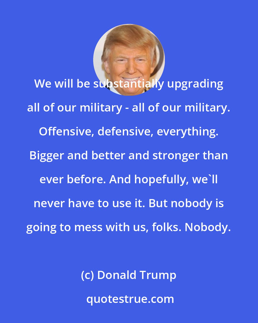 Donald Trump: We will be substantially upgrading all of our military - all of our military. Offensive, defensive, everything. Bigger and better and stronger than ever before. And hopefully, we'll never have to use it. But nobody is going to mess with us, folks. Nobody.