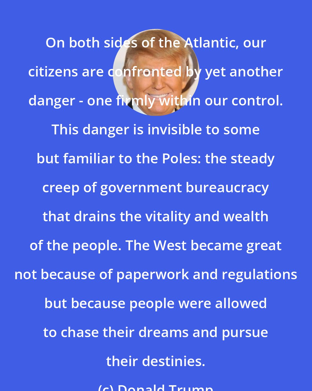 Donald Trump: On both sides of the Atlantic, our citizens are confronted by yet another danger - one firmly within our control. This danger is invisible to some but familiar to the Poles: the steady creep of government bureaucracy that drains the vitality and wealth of the people. The West became great not because of paperwork and regulations but because people were allowed to chase their dreams and pursue their destinies.
