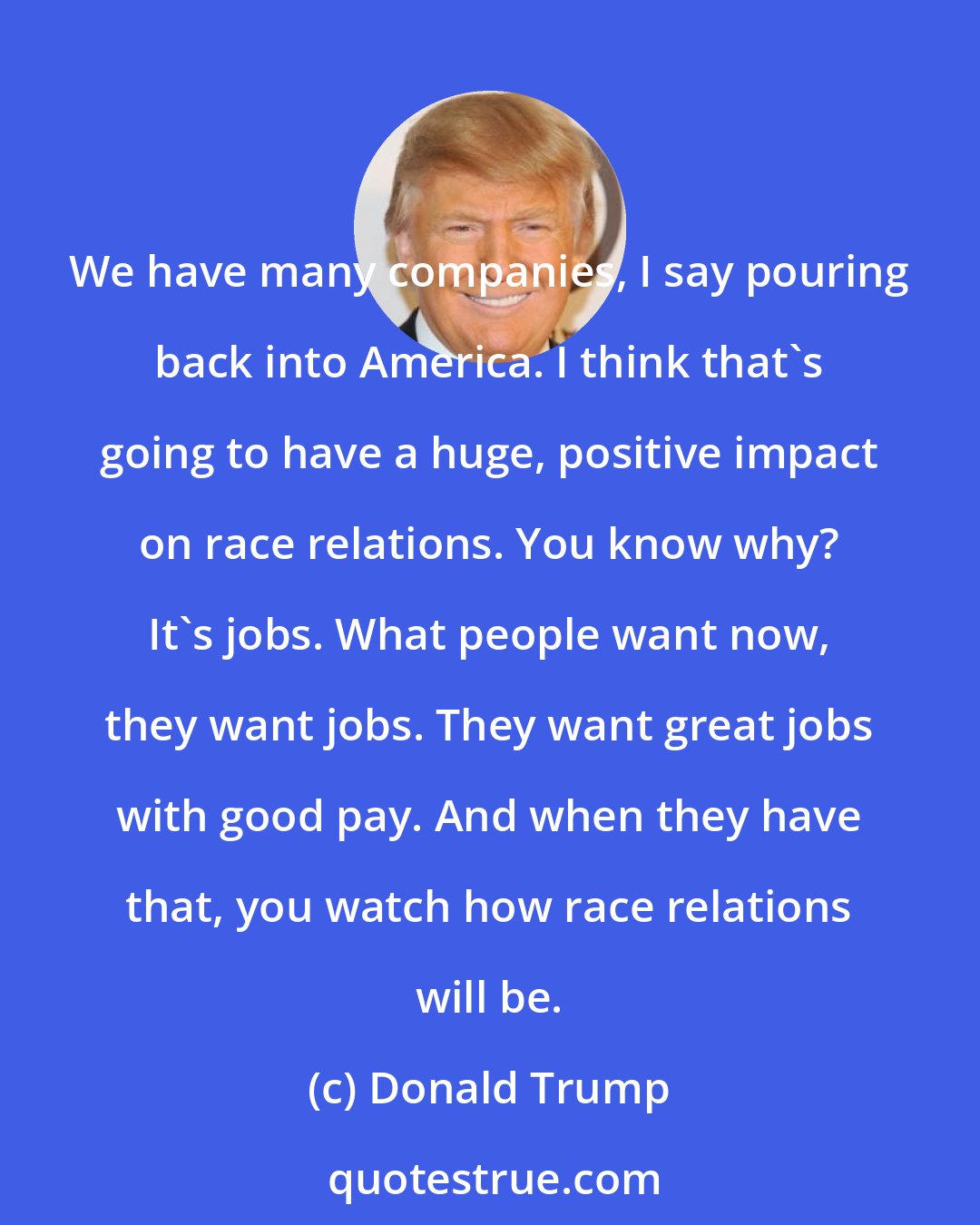 Donald Trump: We have many companies, I say pouring back into America. I think that's going to have a huge, positive impact on race relations. You know why? It's jobs. What people want now, they want jobs. They want great jobs with good pay. And when they have that, you watch how race relations will be.