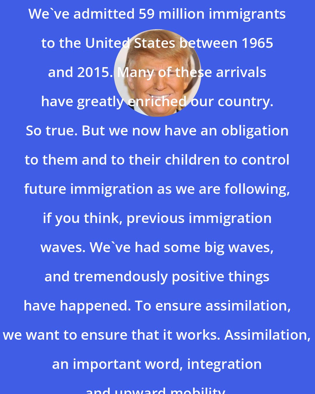 Donald Trump: We`ve admitted 59 million immigrants to the United States between 1965 and 2015. Many of these arrivals have greatly enriched our country. So true. But we now have an obligation to them and to their children to control future immigration as we are following, if you think, previous immigration waves. We`ve had some big waves, and tremendously positive things have happened. To ensure assimilation, we want to ensure that it works. Assimilation, an important word, integration and upward mobility.
