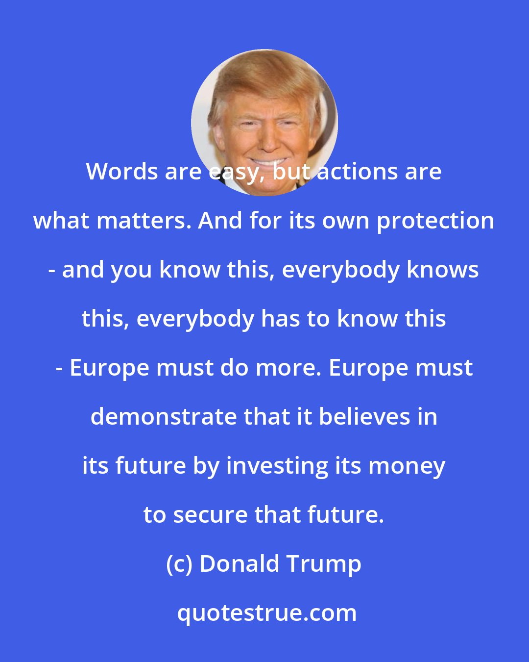 Donald Trump: Words are easy, but actions are what matters. And for its own protection - and you know this, everybody knows this, everybody has to know this - Europe must do more. Europe must demonstrate that it believes in its future by investing its money to secure that future.