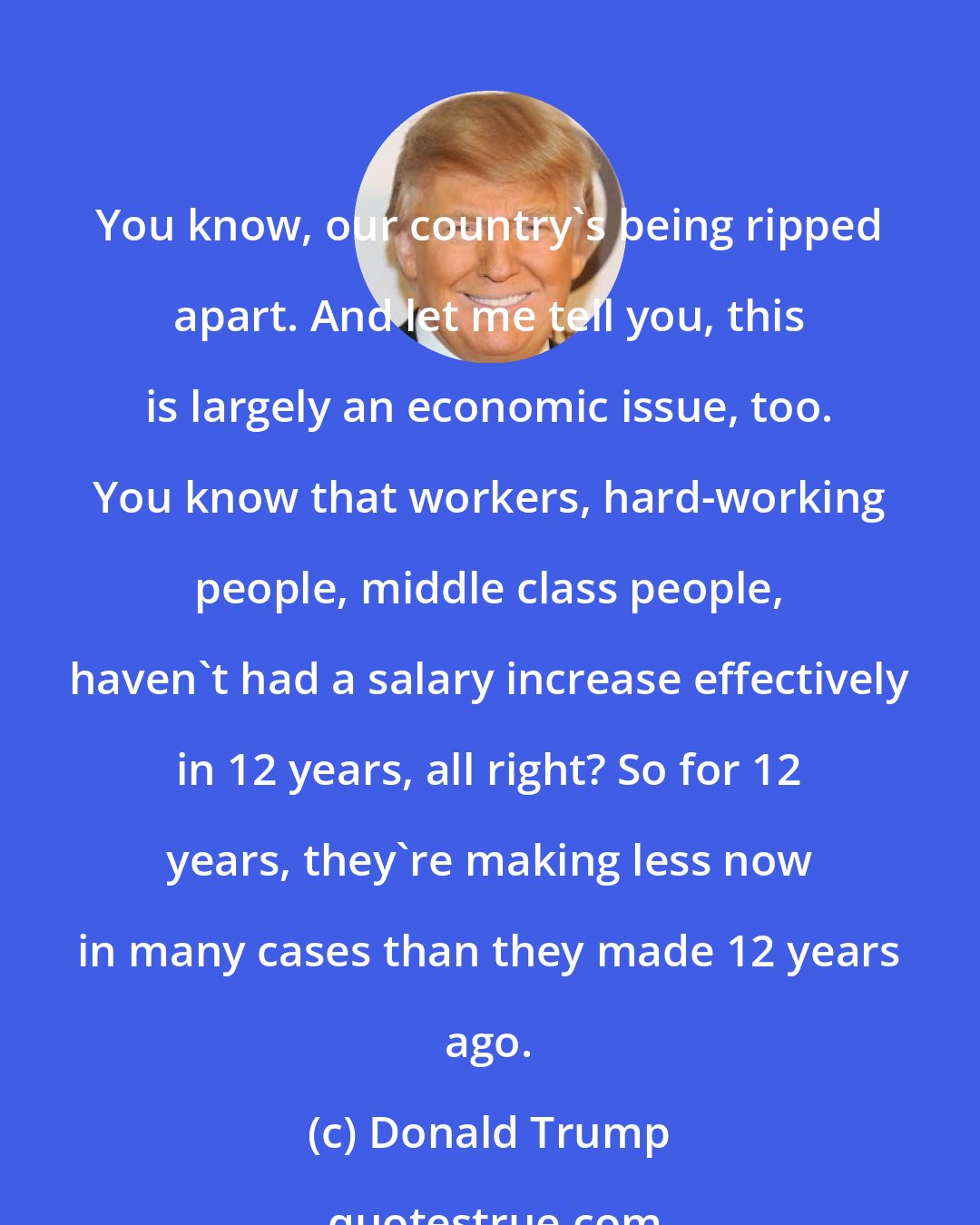 Donald Trump: You know, our country's being ripped apart. And let me tell you, this is largely an economic issue, too. You know that workers, hard-working people, middle class people, haven't had a salary increase effectively in 12 years, all right? So for 12 years, they're making less now in many cases than they made 12 years ago.