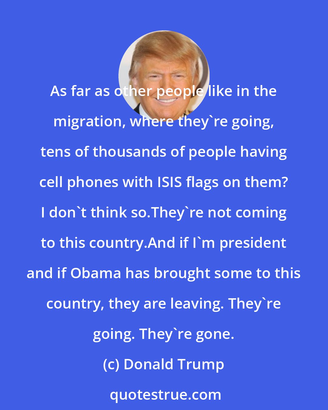 Donald Trump: As far as other people like in the migration, where they're going, tens of thousands of people having cell phones with ISIS flags on them? I don't think so.They're not coming to this country.And if I'm president and if Obama has brought some to this country, they are leaving. They're going. They're gone.