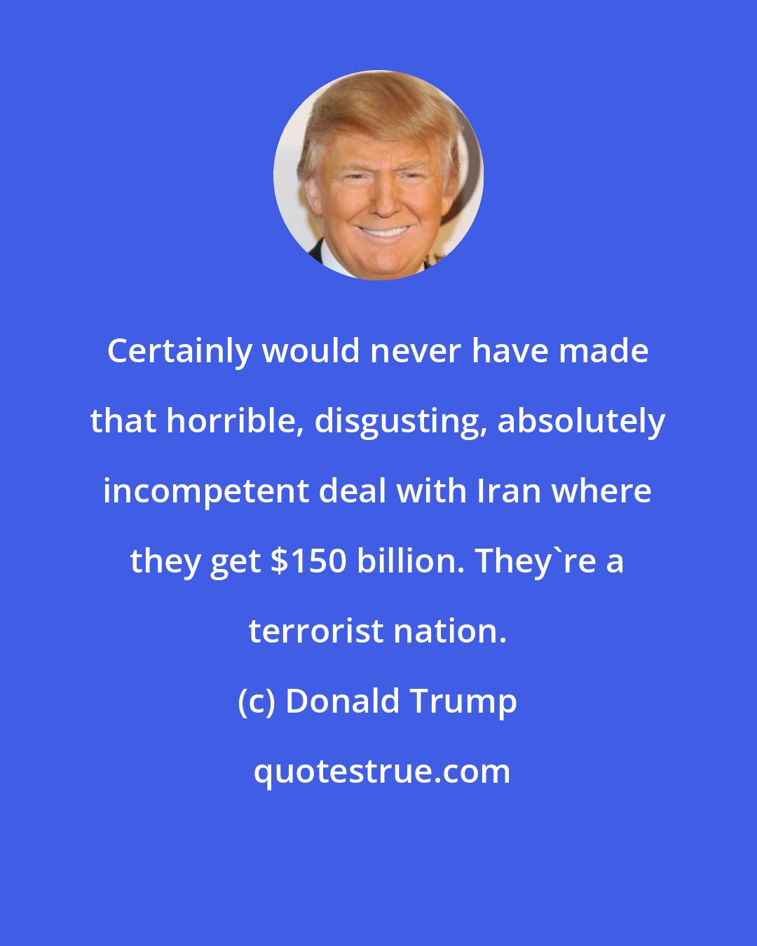 Donald Trump: Certainly would never have made that horrible, disgusting, absolutely incompetent deal with Iran where they get $150 billion. They're a terrorist nation.