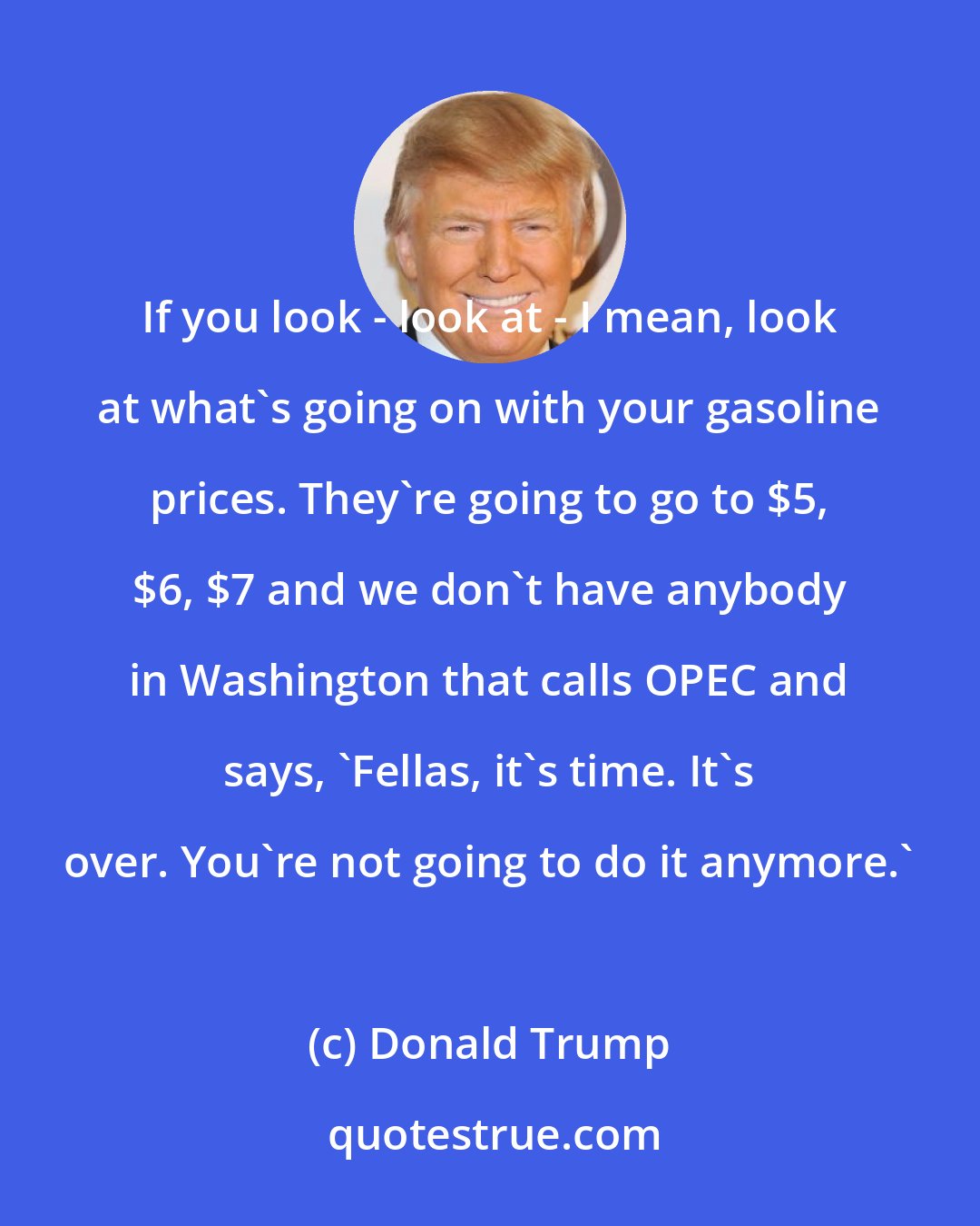 Donald Trump: If you look - look at - I mean, look at what's going on with your gasoline prices. They're going to go to $5, $6, $7 and we don't have anybody in Washington that calls OPEC and says, 'Fellas, it's time. It's over. You're not going to do it anymore.'