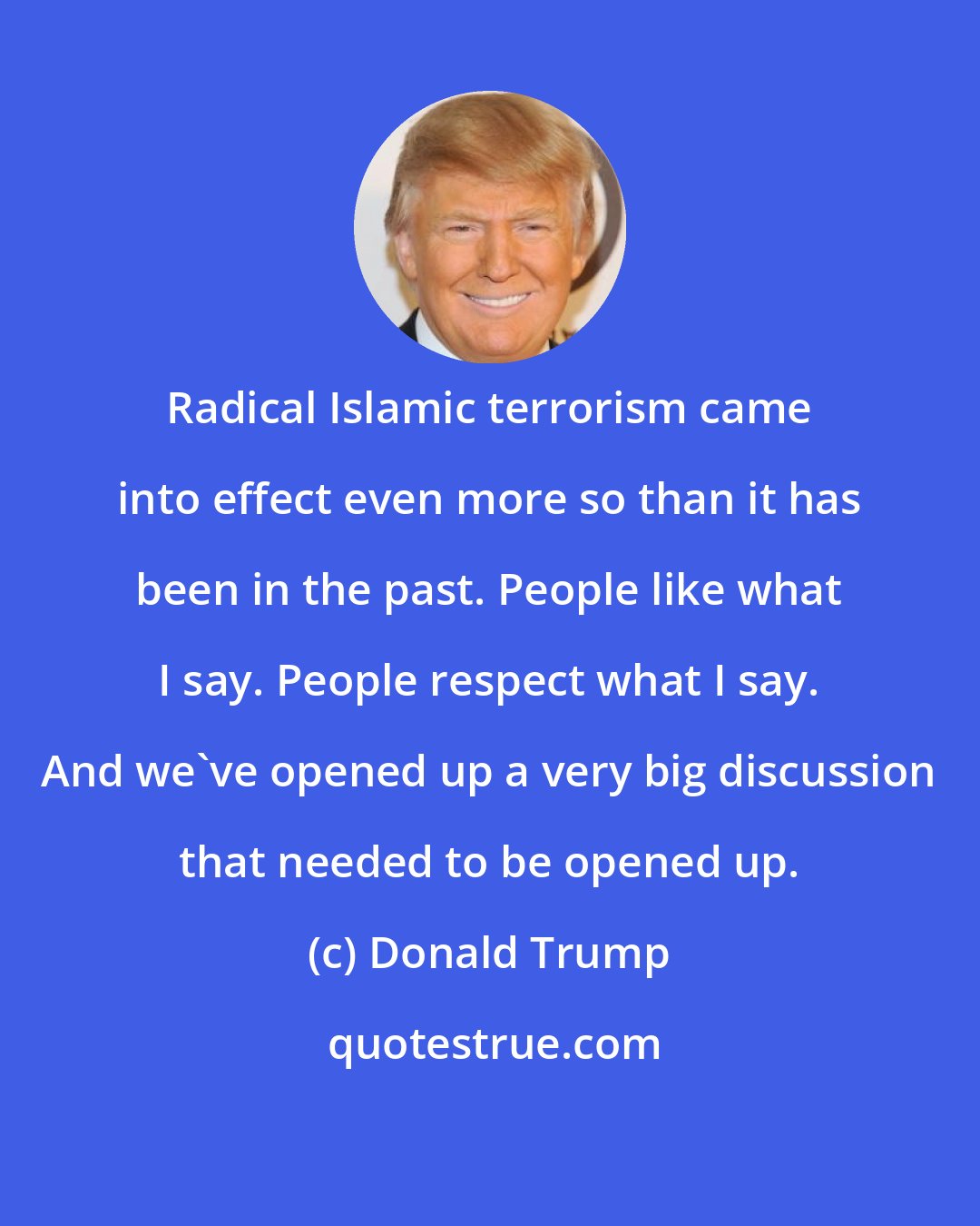 Donald Trump: Radical Islamic terrorism came into effect even more so than it has been in the past. People like what I say. People respect what I say. And we've opened up a very big discussion that needed to be opened up.