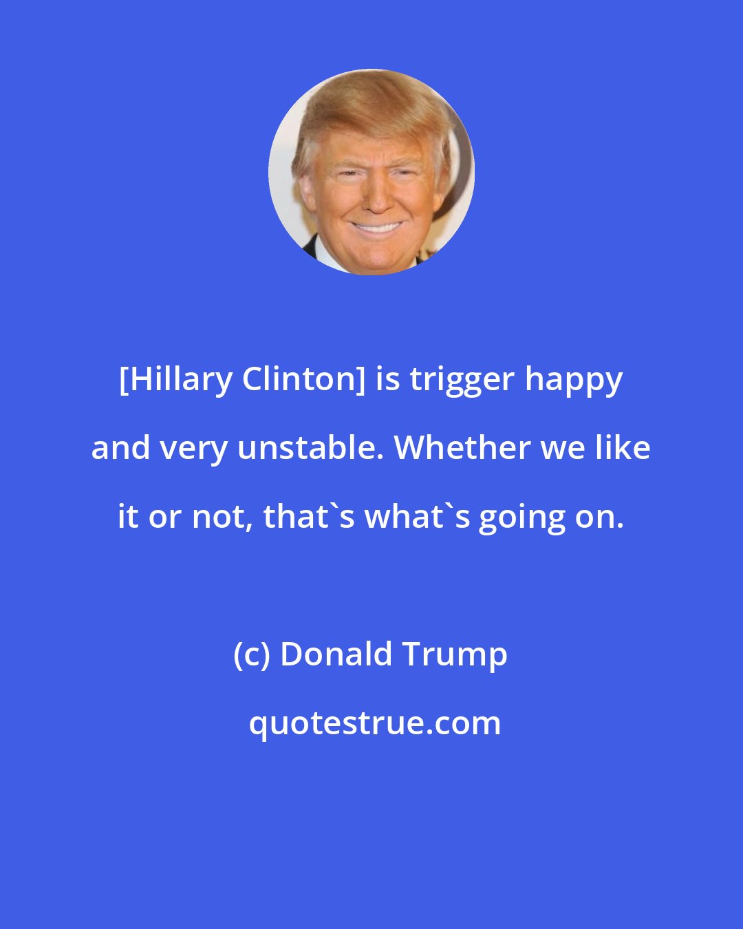 Donald Trump: [Hillary Clinton] is trigger happy and very unstable. Whether we like it or not, that's what's going on.