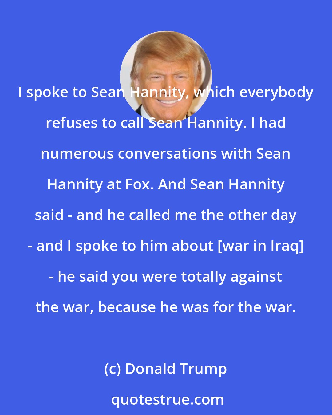 Donald Trump: I spoke to Sean Hannity, which everybody refuses to call Sean Hannity. I had numerous conversations with Sean Hannity at Fox. And Sean Hannity said - and he called me the other day - and I spoke to him about [war in Iraq] - he said you were totally against the war, because he was for the war.