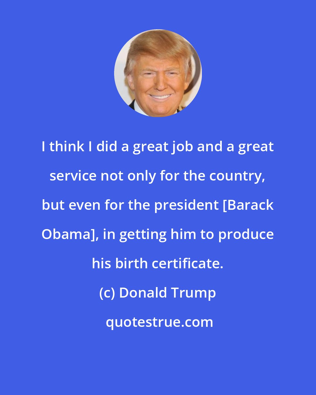 Donald Trump: I think I did a great job and a great service not only for the country, but even for the president [Barack Obama], in getting him to produce his birth certificate.