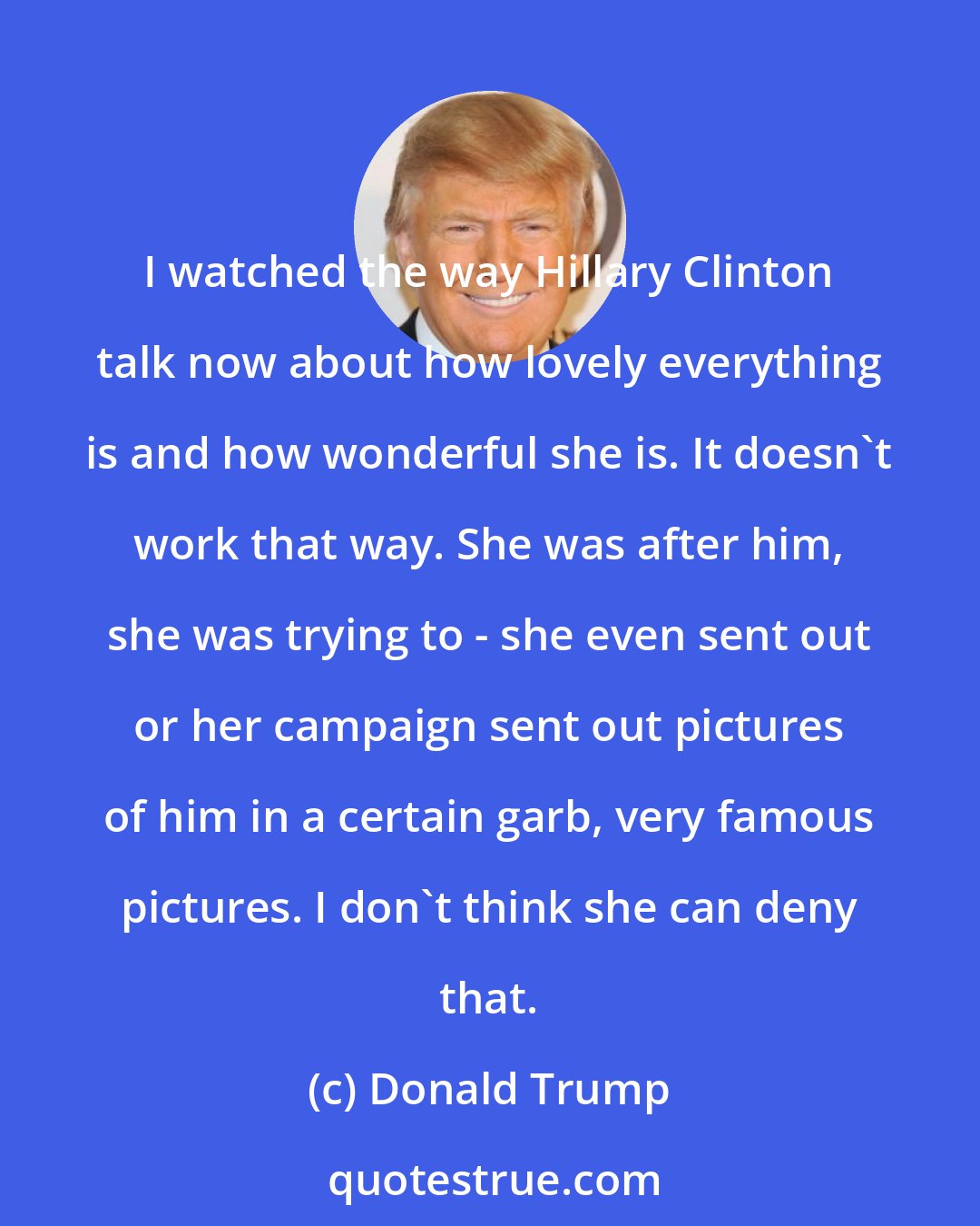 Donald Trump: I watched the way Hillary Clinton talk now about how lovely everything is and how wonderful she is. It doesn't work that way. She was after him, she was trying to - she even sent out or her campaign sent out pictures of him in a certain garb, very famous pictures. I don't think she can deny that.