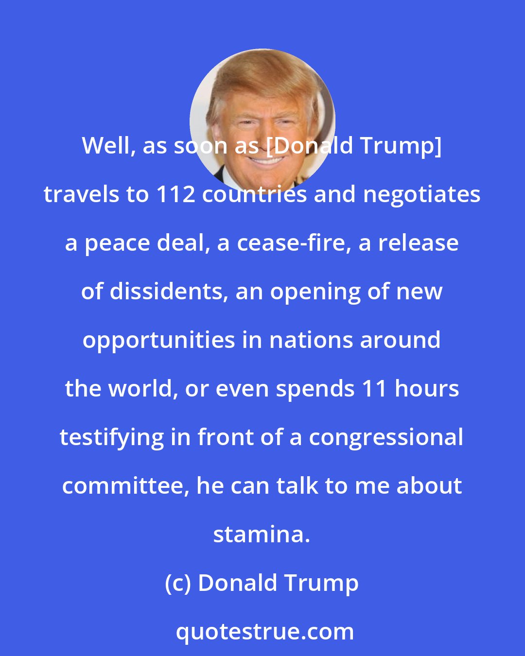Donald Trump: Well, as soon as [Donald Trump] travels to 112 countries and negotiates a peace deal, a cease-fire, a release of dissidents, an opening of new opportunities in nations around the world, or even spends 11 hours testifying in front of a congressional committee, he can talk to me about stamina.