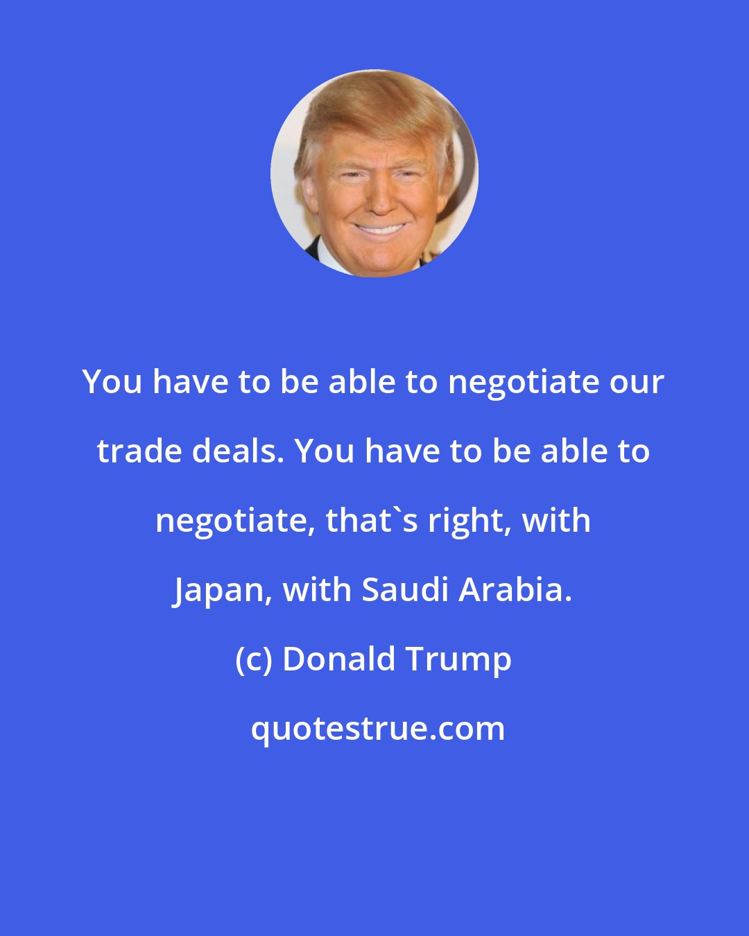 Donald Trump: You have to be able to negotiate our trade deals. You have to be able to negotiate, that's right, with Japan, with Saudi Arabia.