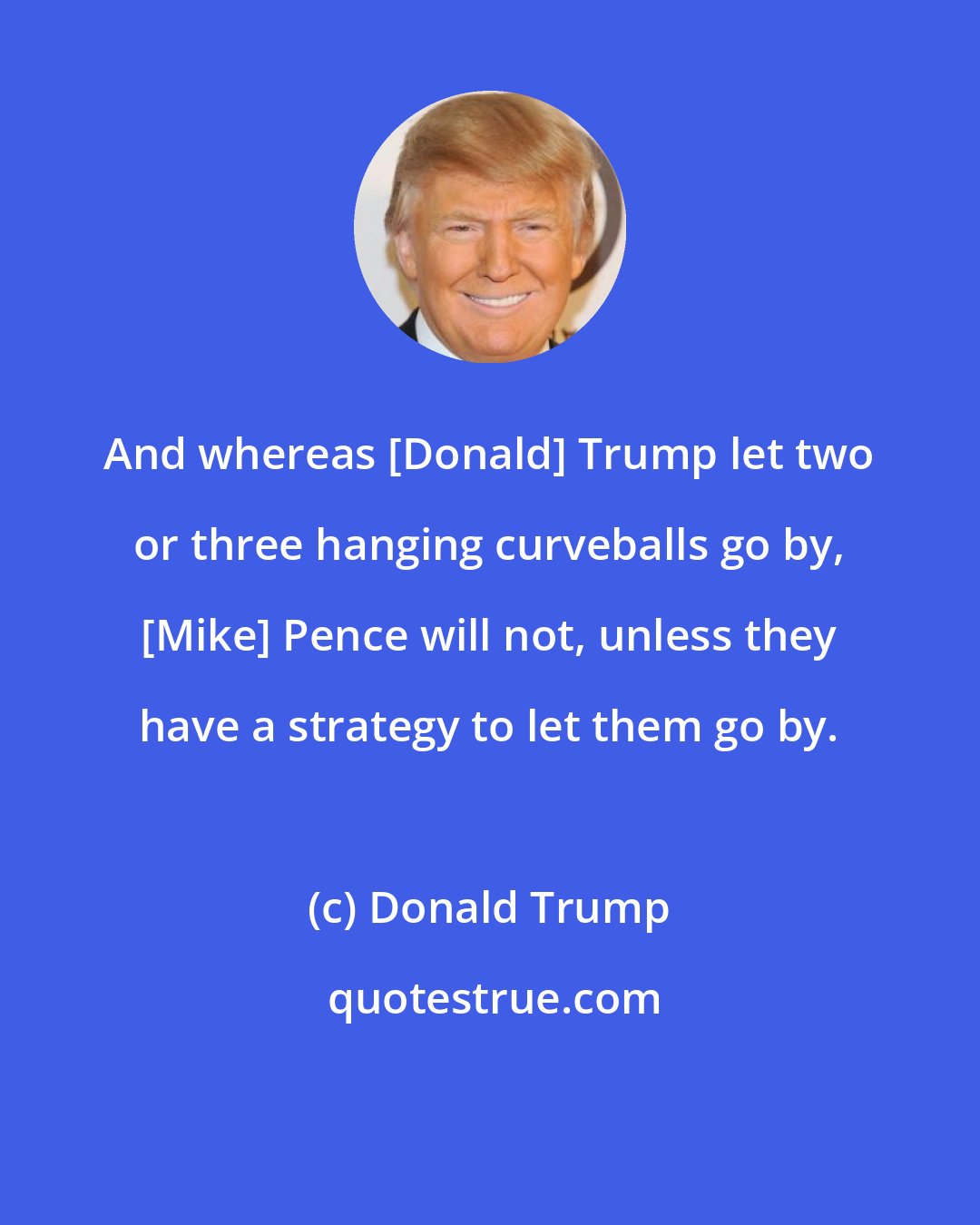 Donald Trump: And whereas [Donald] Trump let two or three hanging curveballs go by, [Mike] Pence will not, unless they have a strategy to let them go by.