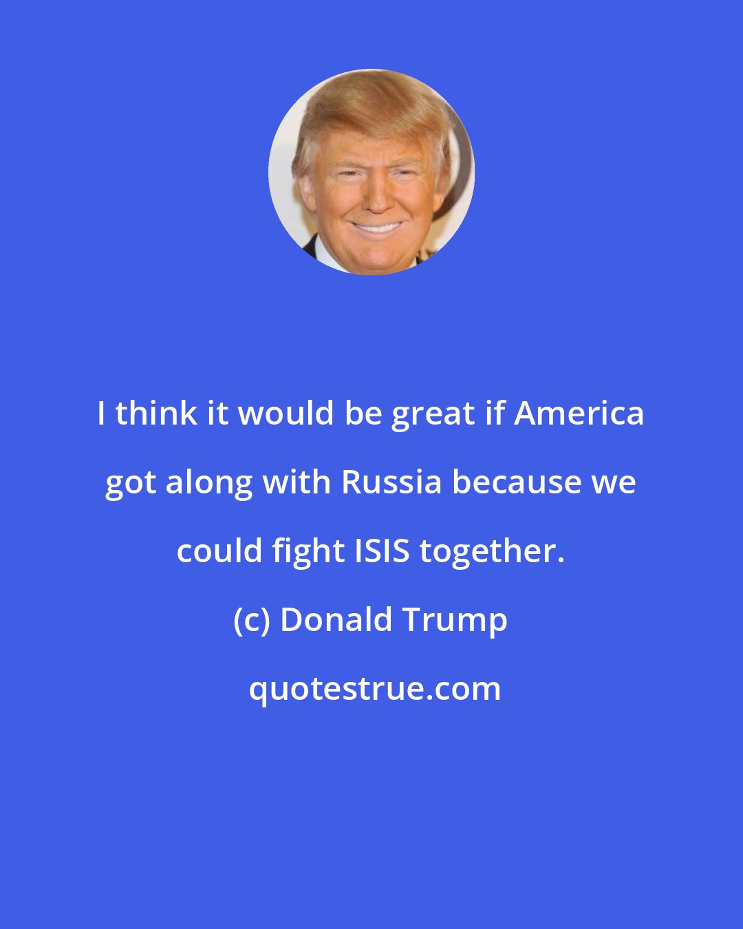 Donald Trump: I think it would be great if America got along with Russia because we could fight ISIS together.