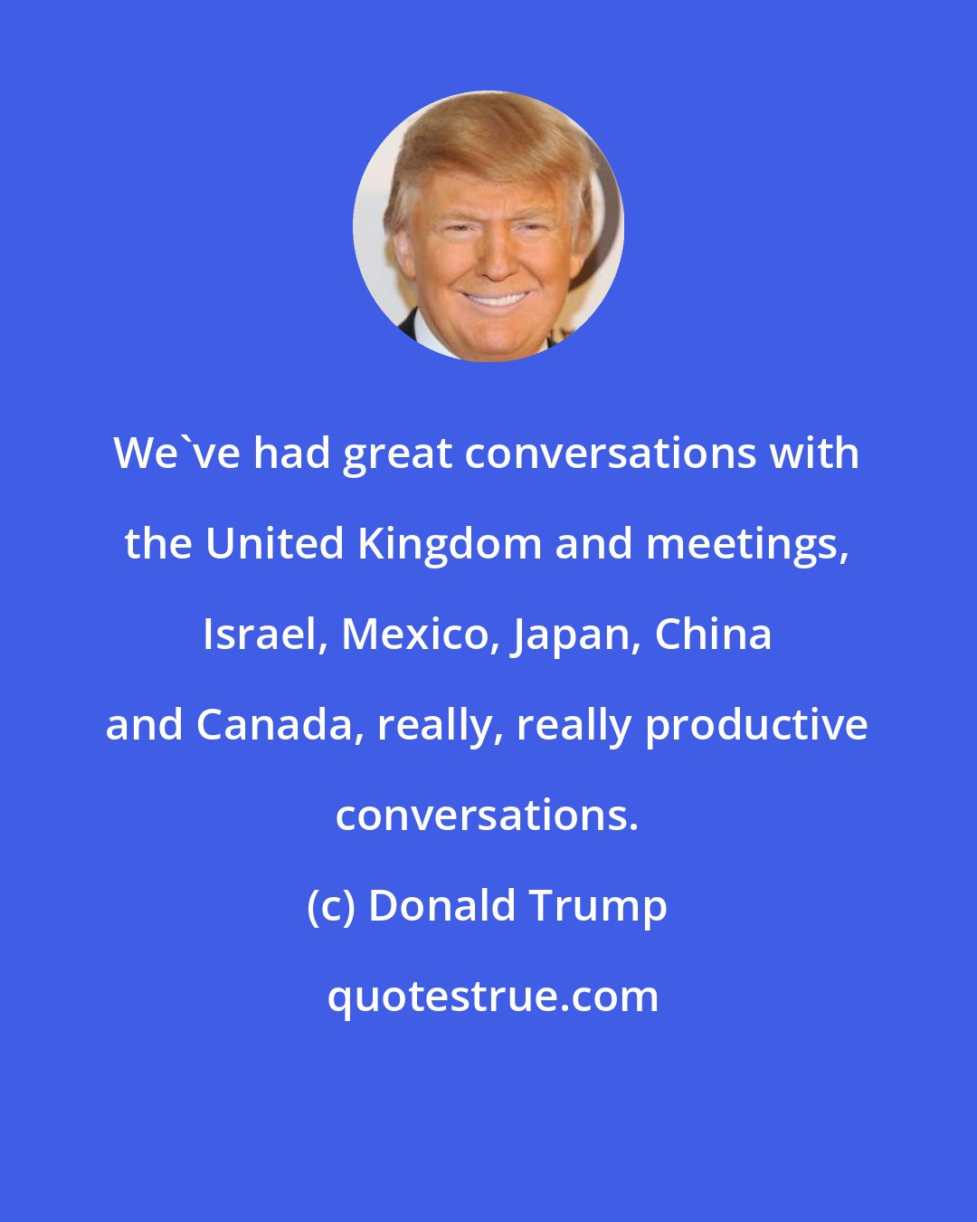 Donald Trump: We've had great conversations with the United Kingdom and meetings, Israel, Mexico, Japan, China and Canada, really, really productive conversations.