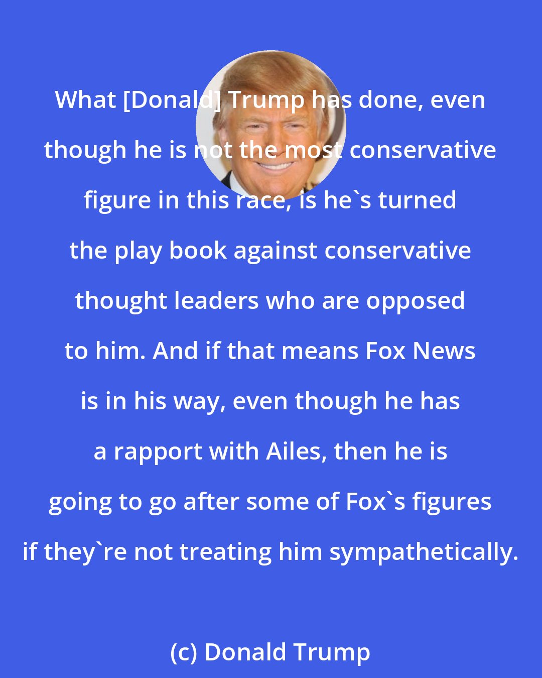 Donald Trump: What [Donald] Trump has done, even though he is not the most conservative figure in this race, is he`s turned the play book against conservative thought leaders who are opposed to him. And if that means Fox News is in his way, even though he has a rapport with Ailes, then he is going to go after some of Fox`s figures if they`re not treating him sympathetically.