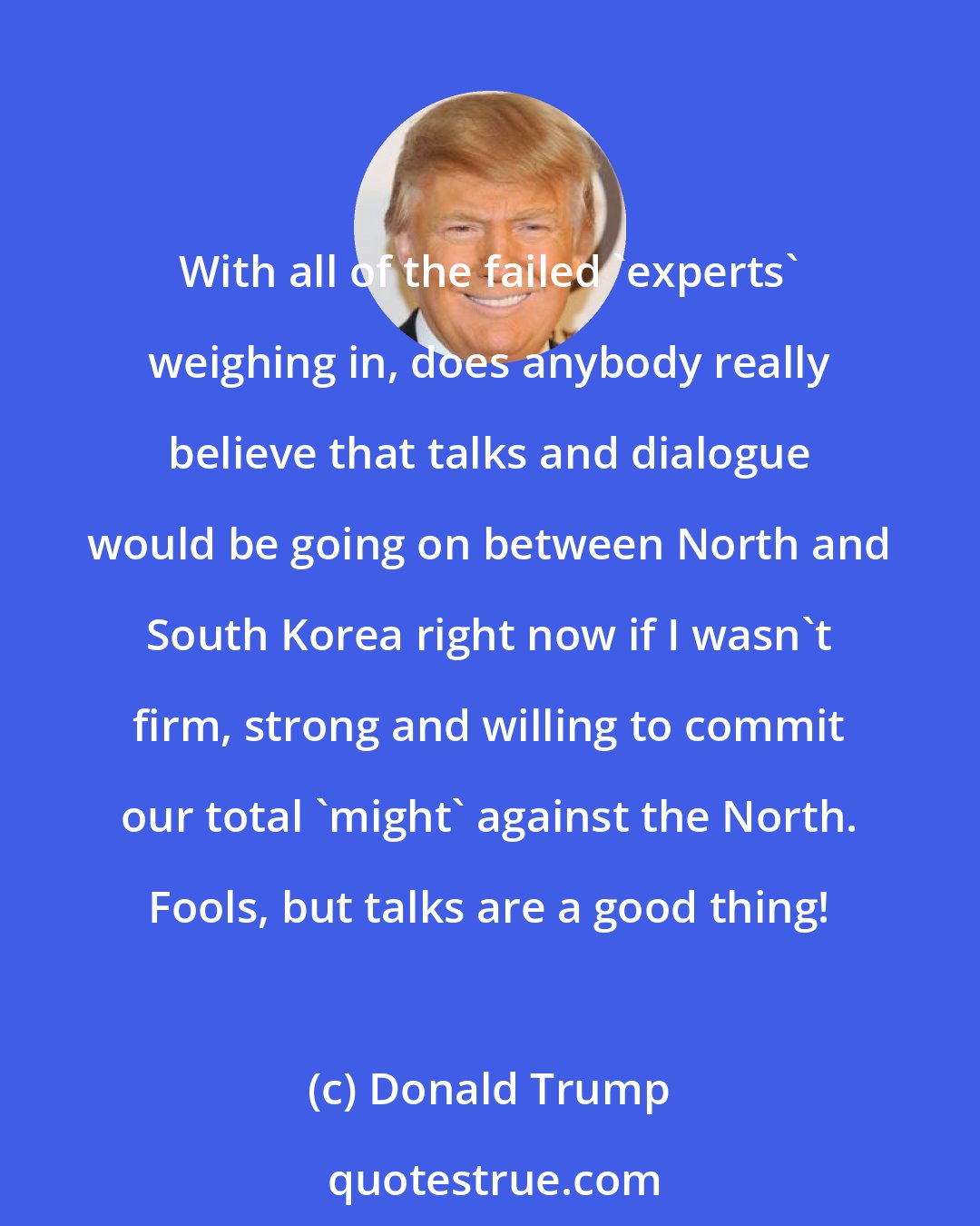 Donald Trump: With all of the failed 'experts' weighing in, does anybody really believe that talks and dialogue would be going on between North and South Korea right now if I wasn't firm, strong and willing to commit our total 'might' against the North. Fools, but talks are a good thing!