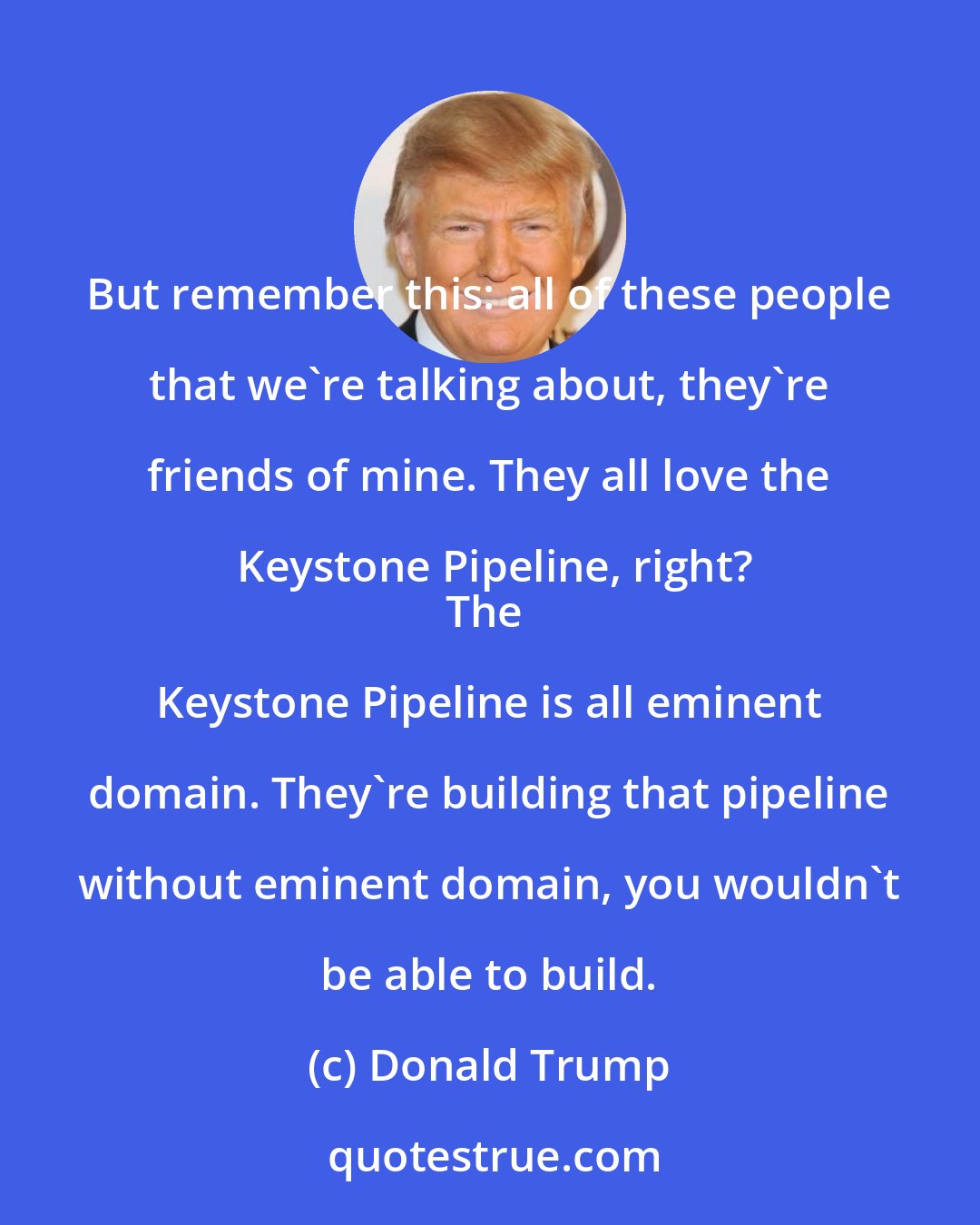 Donald Trump: But remember this: all of these people that we're talking about, they're friends of mine. They all love the Keystone Pipeline, right?
The Keystone Pipeline is all eminent domain. They're building that pipeline without eminent domain, you wouldn't be able to build.