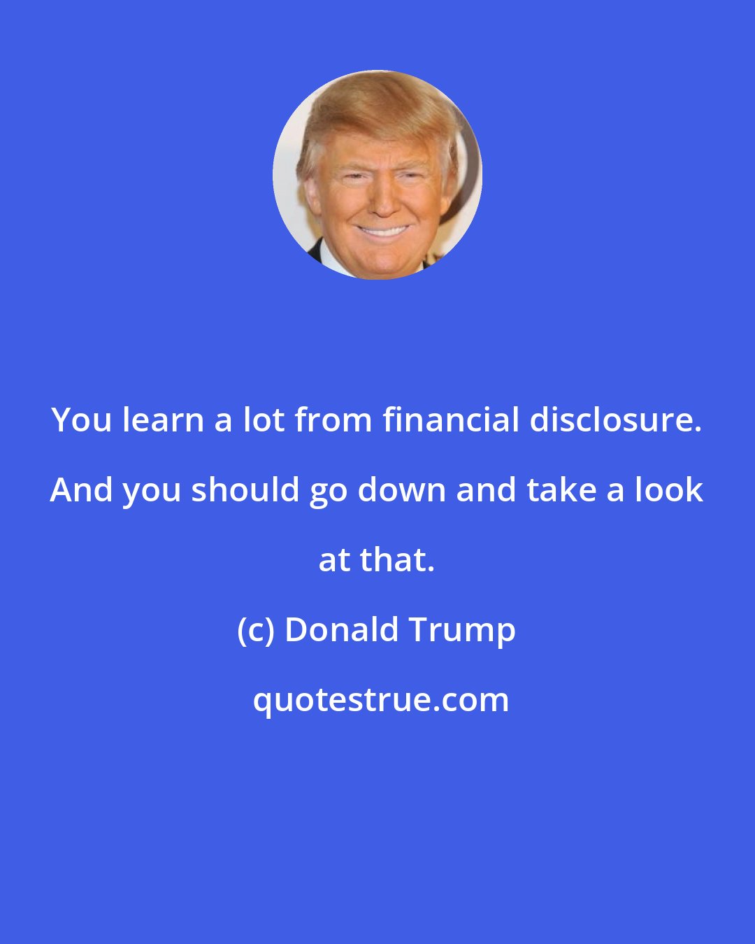 Donald Trump: You learn a lot from financial disclosure. And you should go down and take a look at that.