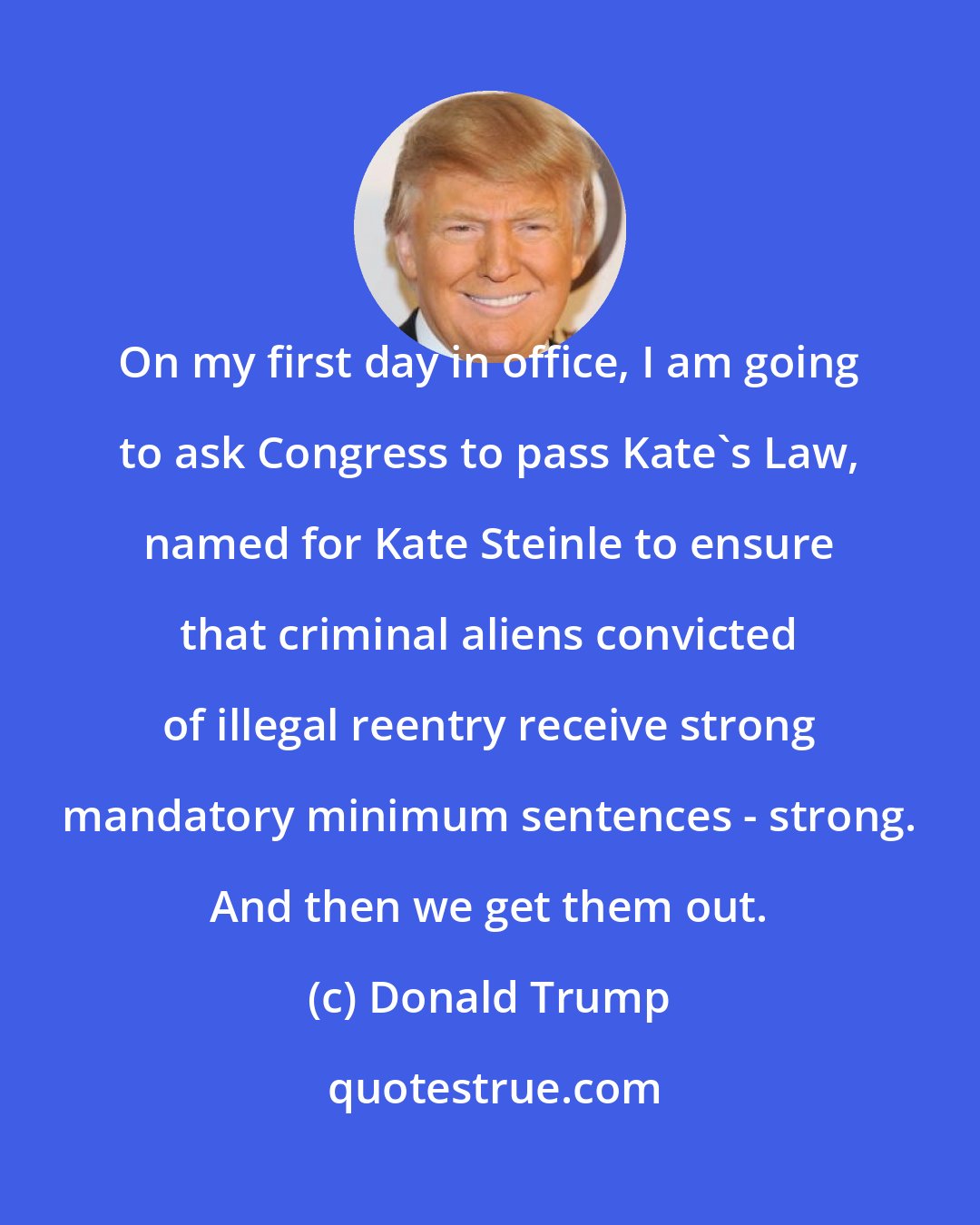 Donald Trump: On my first day in office, I am going to ask Congress to pass Kate`s Law, named for Kate Steinle to ensure that criminal aliens convicted of illegal reentry receive strong mandatory minimum sentences - strong. And then we get them out.