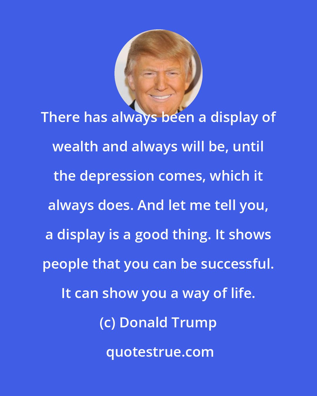 Donald Trump: There has always been a display of wealth and always will be, until the depression comes, which it always does. And let me tell you, a display is a good thing. It shows people that you can be successful. It can show you a way of life.