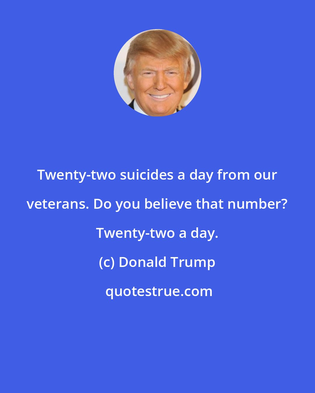 Donald Trump: Twenty-two suicides a day from our veterans. Do you believe that number? Twenty-two a day.