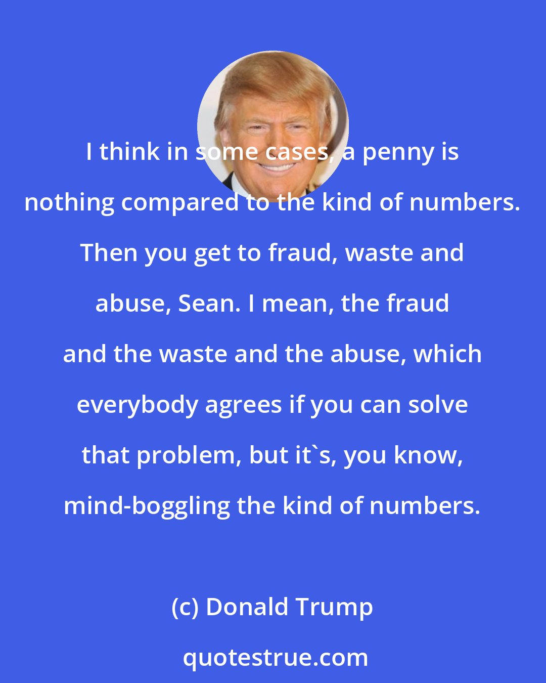 Donald Trump: I think in some cases, a penny is nothing compared to the kind of numbers. Then you get to fraud, waste and abuse, Sean. I mean, the fraud and the waste and the abuse, which everybody agrees if you can solve that problem, but it's, you know, mind-boggling the kind of numbers.