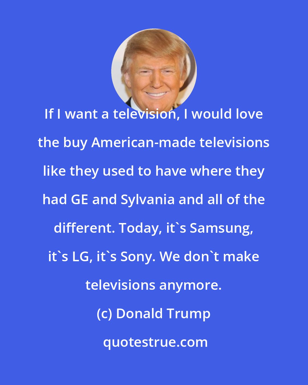 Donald Trump: If I want a television, I would love the buy American-made televisions like they used to have where they had GE and Sylvania and all of the different. Today, it's Samsung, it's LG, it's Sony. We don't make televisions anymore.