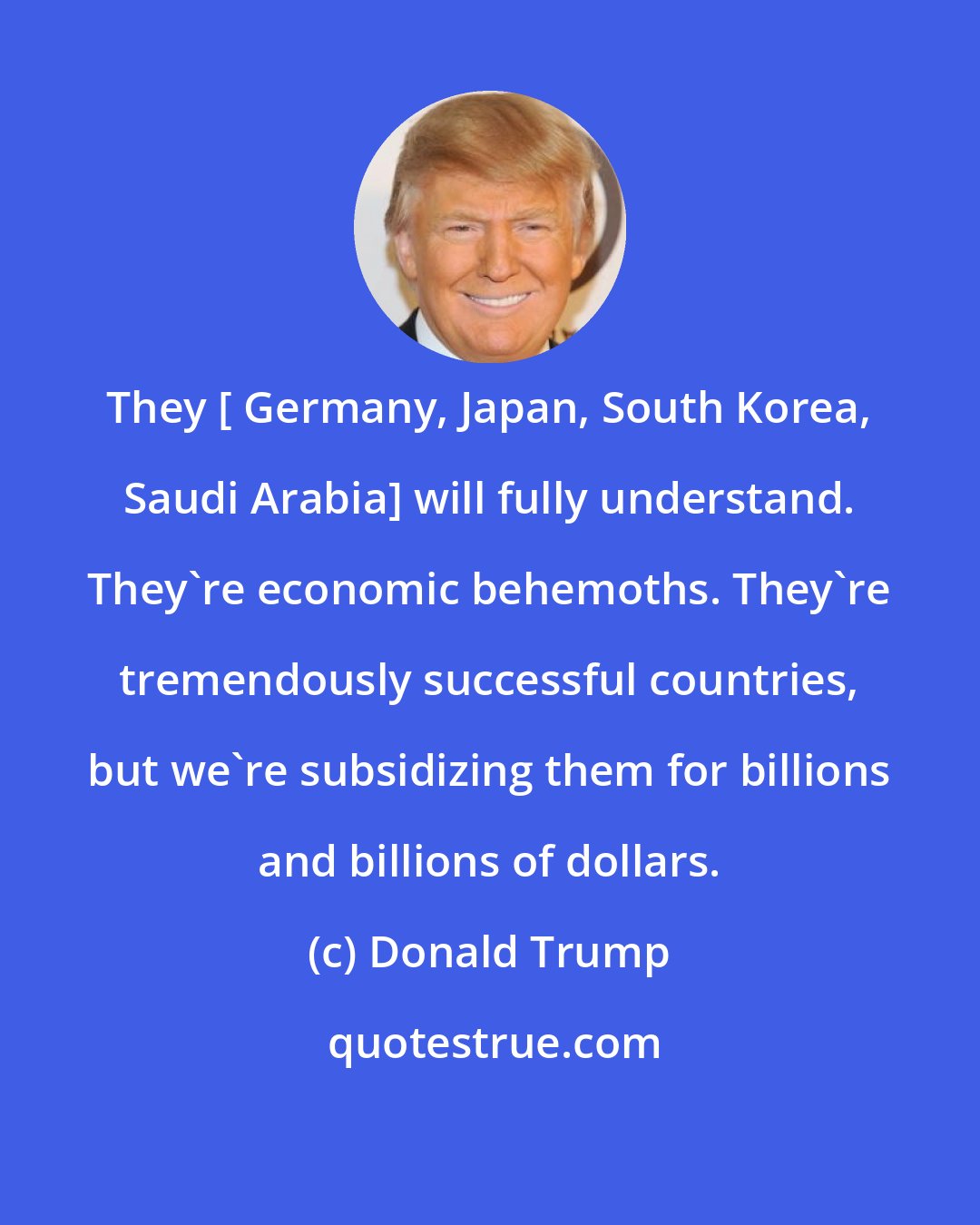 Donald Trump: They [ Germany, Japan, South Korea, Saudi Arabia] will fully understand. They're economic behemoths. They're tremendously successful countries, but we're subsidizing them for billions and billions of dollars.