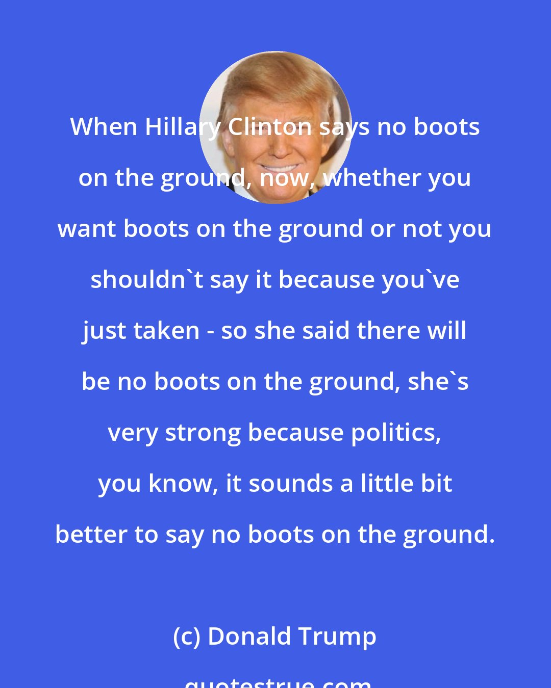 Donald Trump: When Hillary Clinton says no boots on the ground, now, whether you want boots on the ground or not you shouldn't say it because you've just taken - so she said there will be no boots on the ground, she's very strong because politics, you know, it sounds a little bit better to say no boots on the ground.