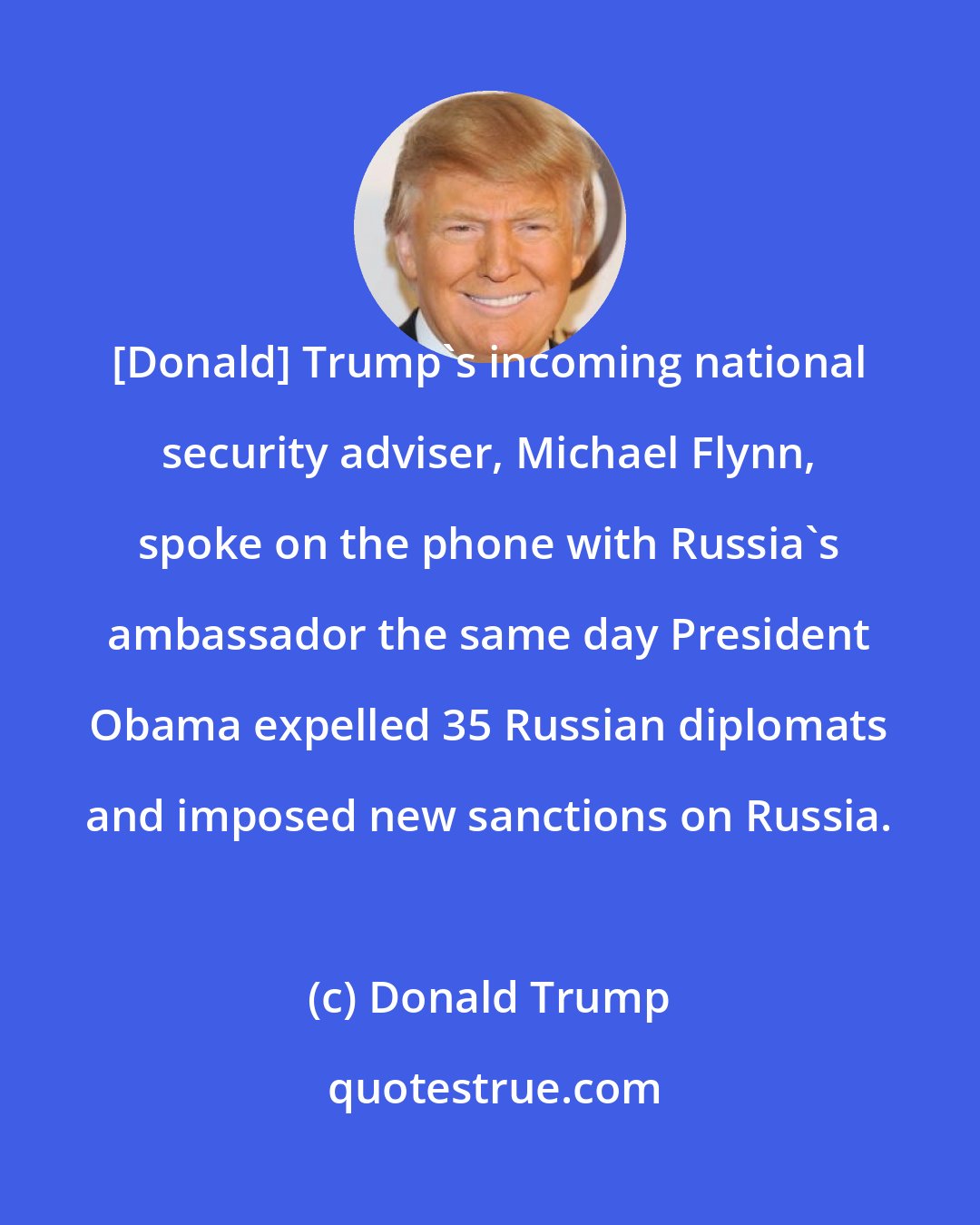 Donald Trump: [Donald] Trump`s incoming national security adviser, Michael Flynn, spoke on the phone with Russia`s ambassador the same day President Obama expelled 35 Russian diplomats and imposed new sanctions on Russia.