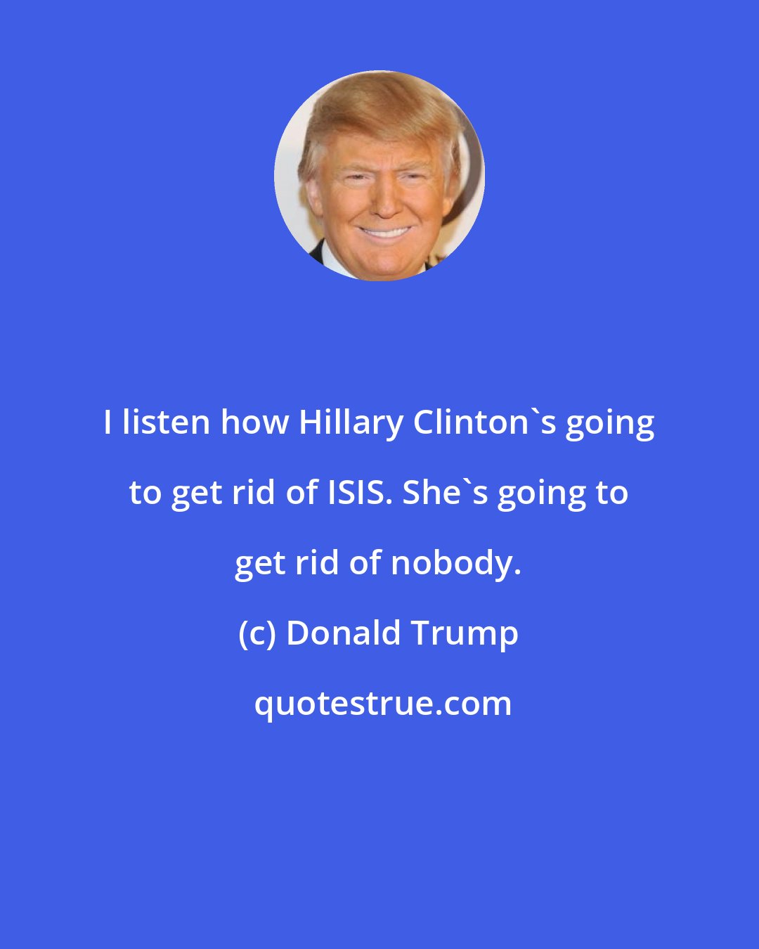 Donald Trump: I listen how Hillary Clinton's going to get rid of ISIS. She's going to get rid of nobody.