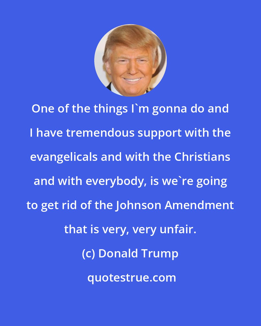Donald Trump: One of the things I'm gonna do and I have tremendous support with the evangelicals and with the Christians and with everybody, is we're going to get rid of the Johnson Amendment that is very, very unfair.
