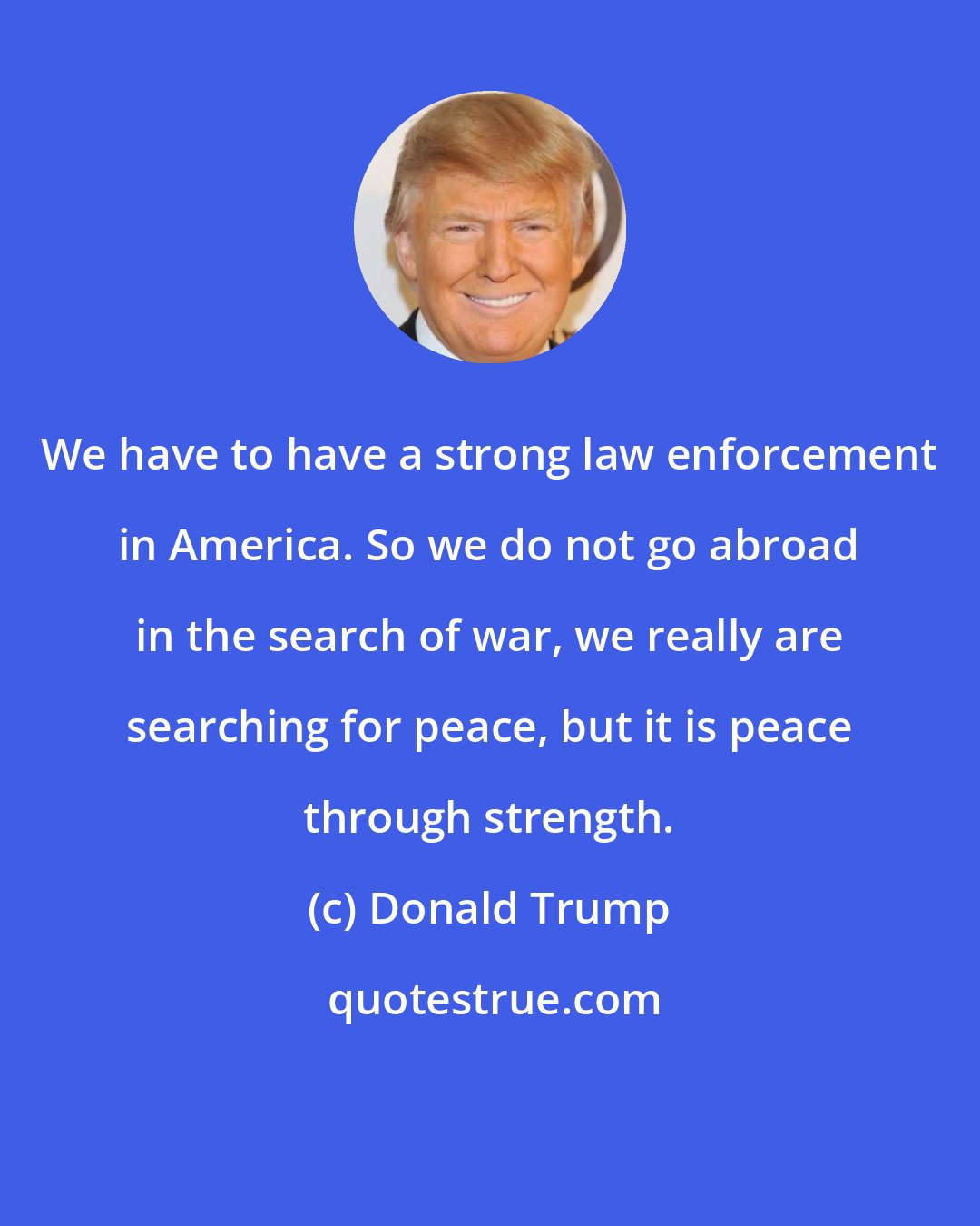 Donald Trump: We have to have a strong law enforcement in America. So we do not go abroad in the search of war, we really are searching for peace, but it is peace through strength.