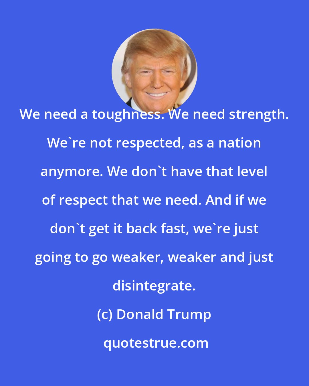 Donald Trump: We need a toughness. We need strength. We're not respected, as a nation anymore. We don't have that level of respect that we need. And if we don't get it back fast, we're just going to go weaker, weaker and just disintegrate.