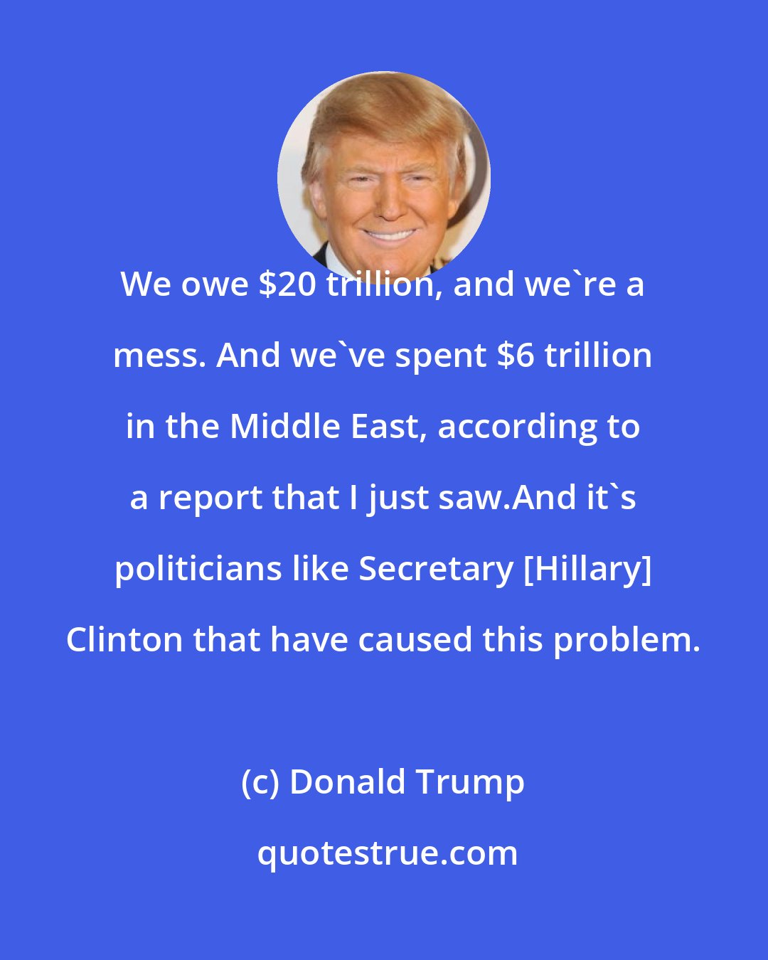 Donald Trump: We owe $20 trillion, and we're a mess. And we've spent $6 trillion in the Middle East, according to a report that I just saw.And it's politicians like Secretary [Hillary] Clinton that have caused this problem.