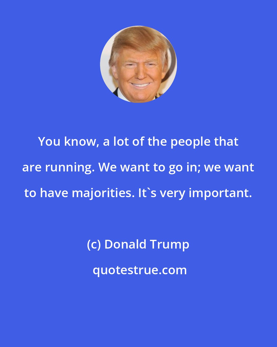 Donald Trump: You know, a lot of the people that are running. We want to go in; we want to have majorities. It's very important.